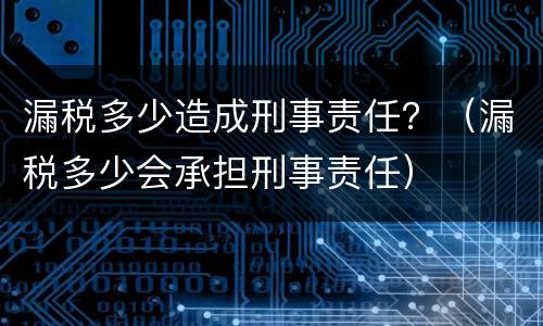 漏税多少造成刑事责任？（漏税多少会承担刑事责任）