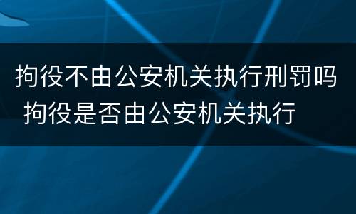拘役不由公安机关执行刑罚吗 拘役是否由公安机关执行