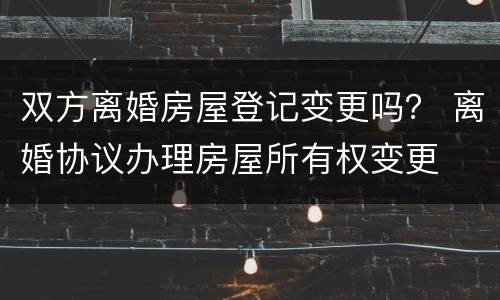 双方离婚房屋登记变更吗？ 离婚协议办理房屋所有权变更