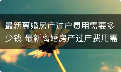 最新离婚房产过户费用需要多少钱 最新离婚房产过户费用需要多少钱一年