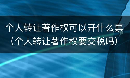 个人转让著作权可以开什么票（个人转让著作权要交税吗）