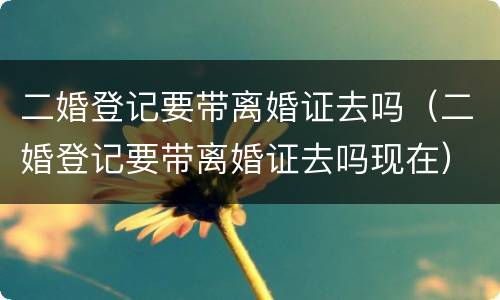 二婚登记要带离婚证去吗（二婚登记要带离婚证去吗现在）