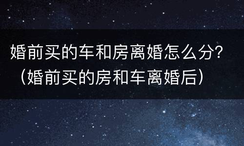 婚前买的车和房离婚怎么分？（婚前买的房和车离婚后）