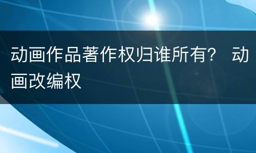 动画作品著作权归谁所有？ 动画改编权