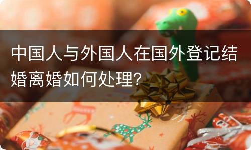中国人与外国人在国外登记结婚离婚如何处理？