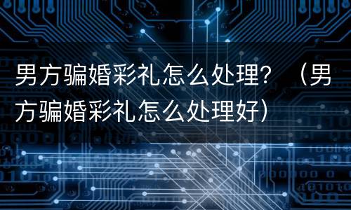 男方骗婚彩礼怎么处理？（男方骗婚彩礼怎么处理好）