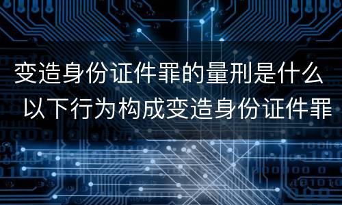 变造身份证件罪的量刑是什么 以下行为构成变造身份证件罪的是