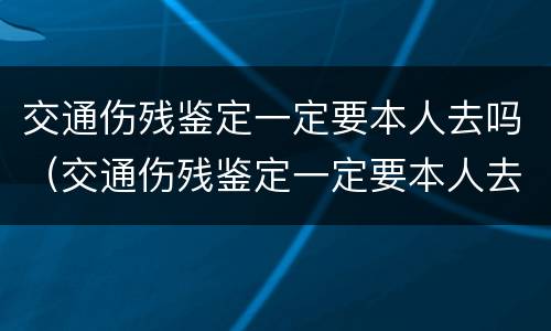交通伤残鉴定一定要本人去吗（交通伤残鉴定一定要本人去吗现在）