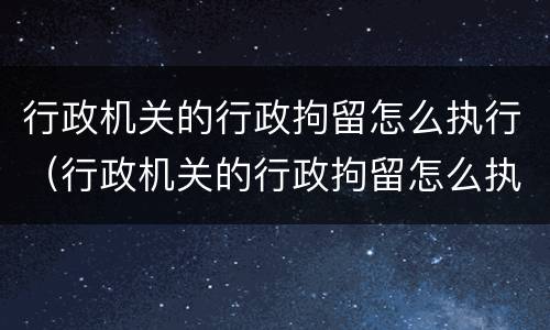 行政机关的行政拘留怎么执行（行政机关的行政拘留怎么执行的）