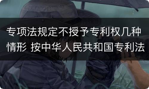 专项法规定不授予专利权几种情形 按中华人民共和国专利法规定不授予专利权的情形包括