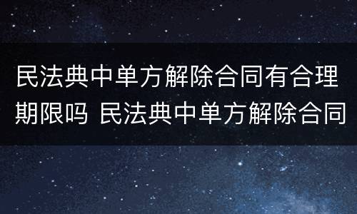 民法典中单方解除合同有合理期限吗 民法典中单方解除合同有合理期限吗