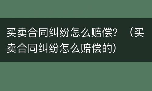 买卖合同纠纷怎么赔偿？（买卖合同纠纷怎么赔偿的）