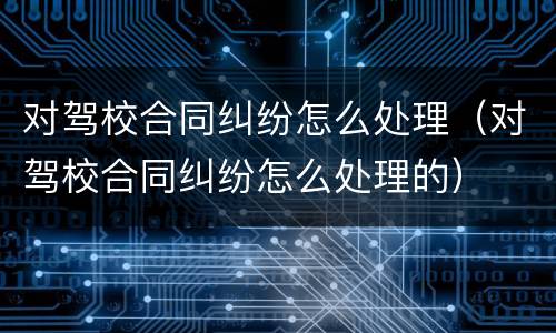 对驾校合同纠纷怎么处理（对驾校合同纠纷怎么处理的）