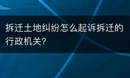 拆迁土地纠纷怎么起诉拆迁的行政机关？
