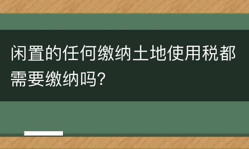 闲置的任何缴纳土地使用税都需要缴纳吗？