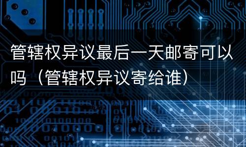 管辖权异议最后一天邮寄可以吗（管辖权异议寄给谁）