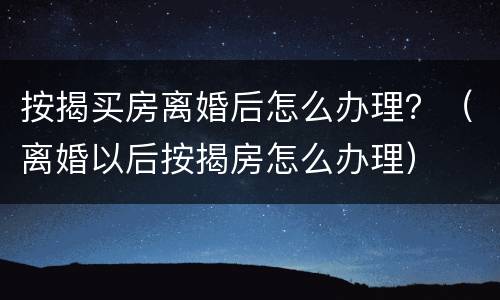 按揭买房离婚后怎么办理？（离婚以后按揭房怎么办理）