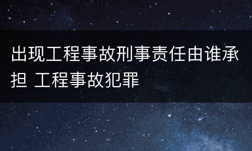 出现工程事故刑事责任由谁承担 工程事故犯罪