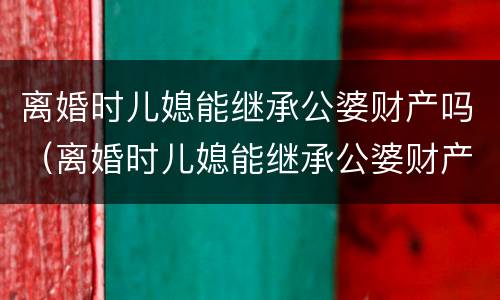 离婚时儿媳能继承公婆财产吗（离婚时儿媳能继承公婆财产吗）