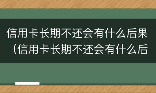 信用卡长期不还会有什么后果（信用卡长期不还会有什么后果吗）
