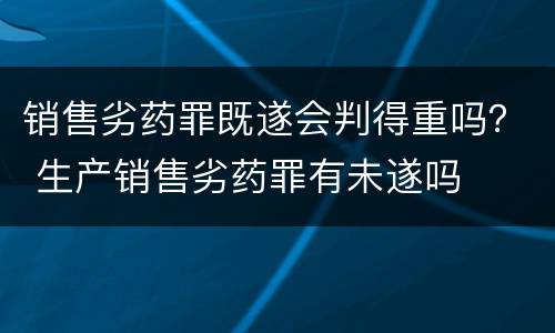 销售劣药罪既遂会判得重吗？ 生产销售劣药罪有未遂吗