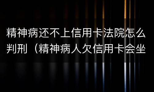 精神病还不上信用卡法院怎么判刑（精神病人欠信用卡会坐牢吗）