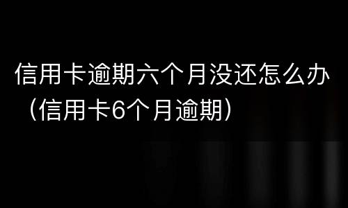 信用卡逾期六个月没还怎么办（信用卡6个月逾期）
