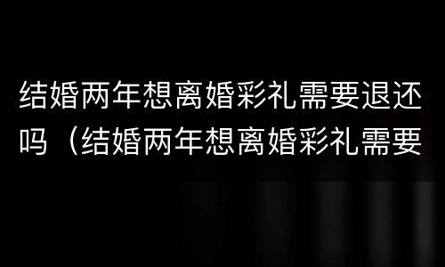 结婚两年想离婚彩礼需要退还吗（结婚两年想离婚彩礼需要退还吗知乎）