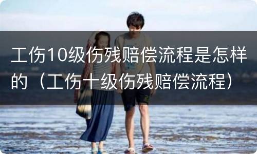 工伤10级伤残赔偿流程是怎样的（工伤十级伤残赔偿流程）