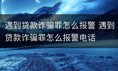 遇到贷款诈骗罪怎么报警 遇到贷款诈骗罪怎么报警电话