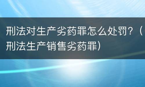 刑法对生产劣药罪怎么处罚?（刑法生产销售劣药罪）