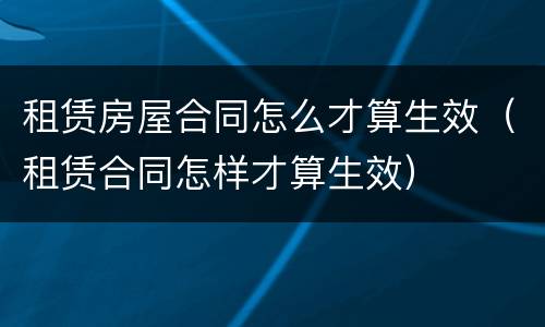 租赁房屋合同怎么才算生效（租赁合同怎样才算生效）