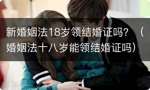 新婚姻法18岁领结婚证吗？（婚姻法十八岁能领结婚证吗）