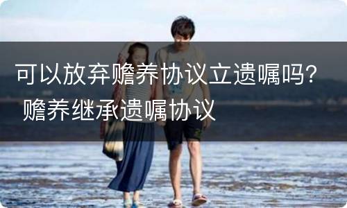可以放弃赡养协议立遗嘱吗？ 赡养继承遗嘱协议
