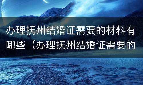 办理抚州结婚证需要的材料有哪些（办理抚州结婚证需要的材料有哪些要求）