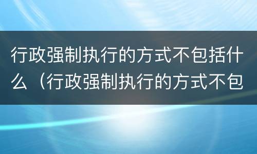 行政强制执行的方式不包括什么（行政强制执行的方式不包括什么）