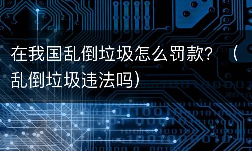 在我国乱倒垃圾怎么罚款？（乱倒垃圾违法吗）