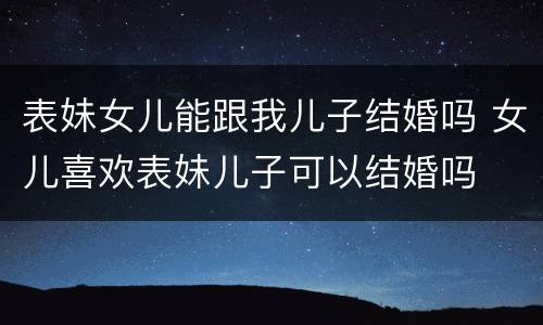 表妹女儿能跟我儿子结婚吗 女儿喜欢表妹儿子可以结婚吗