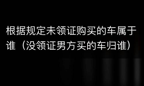 根据规定未领证购买的车属于谁（没领证男方买的车归谁）