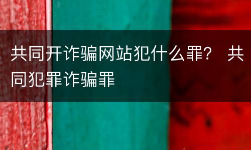 共同开诈骗网站犯什么罪？ 共同犯罪诈骗罪