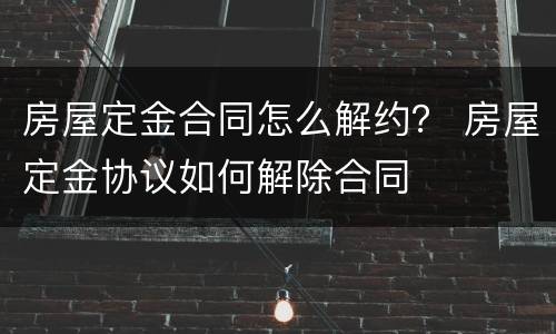 房屋定金合同怎么解约？ 房屋定金协议如何解除合同