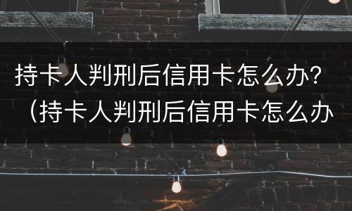 持卡人判刑后信用卡怎么办？（持卡人判刑后信用卡怎么办理）
