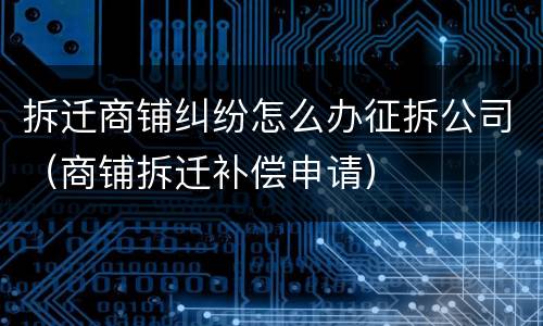 拆迁商铺纠纷怎么办征拆公司（商铺拆迁补偿申请）