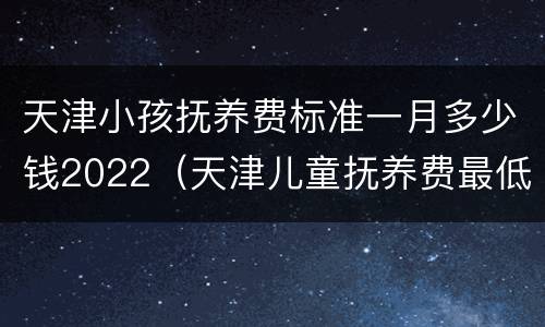天津小孩抚养费标准一月多少钱2022（天津儿童抚养费最低标准）