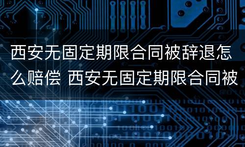西安无固定期限合同被辞退怎么赔偿 西安无固定期限合同被辞退怎么赔偿呢