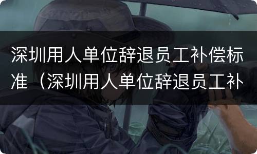 深圳用人单位辞退员工补偿标准（深圳用人单位辞退员工补偿标准是多少）