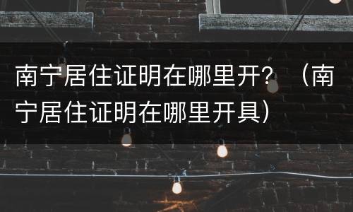 南宁居住证明在哪里开？（南宁居住证明在哪里开具）