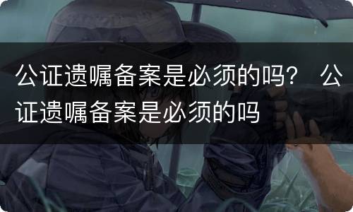 公证遗嘱备案是必须的吗？ 公证遗嘱备案是必须的吗