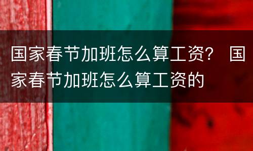 国家春节加班怎么算工资？ 国家春节加班怎么算工资的