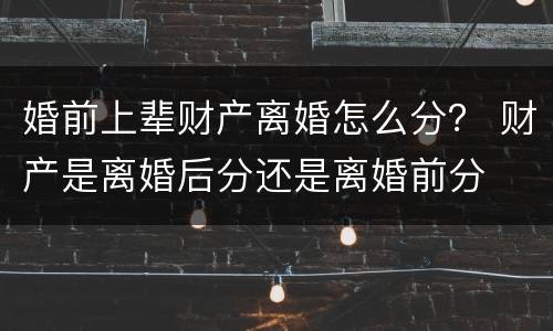 婚前上辈财产离婚怎么分？ 财产是离婚后分还是离婚前分